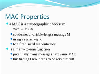 MAC Properties
a MAC is a cryptographic checksum
MAC = CK(M)
condenses a variable-length message M
using a secret key K
to a fixed-sized authenticator
is a many-to-one function
potentially many messages have same MAC
but finding these needs to be very difficult
 