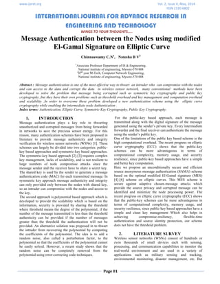 www.ijaret.org Vol. 2, Issue V, May, 2014
ISSN 2320-6802
INTERNATIONAL JOURNAL FOR ADVANCE RESEARCH IN
ENGINEERING AND TECHNOLOGY
WINGS TO YOUR THOUGHTS…..
Page 81
Message Authentication between the Nodes using modified
El-Gamal Signature on Elliptic Curve
Chinnaswamy C.N1
, Natesha B V2
1
Associate Professor Department of IS & Engineering,
National institute of engineering, Mysore-570 008
2
IInd
year M-Tech, Computer Network Engineering,
National institute of engineering, Mysore-570 008
Abstract : Message authentication is one of the most effective way to thwart an intruder who can compromise with the nodes
and can access to the data and corrupt the data in wireless sensor network, many conventional methods have been
developed to solve the problem that message being corrupted such as symmetric key cryptography and public key
cryptography ,but they have their own problems such as threshold overhead and key management and computation overhead
and scalability .In order to overcome these problem developed a new authentication scheme using the elliptic curve
cryptography while enabling the intermediate node Authentication .
Index terms: Authentication, Elliptic Curve, Symmetric Key Cryptography, Public Key Cryptography.
1. INTRODUCTION
Message authentication plays a key role in thwarting
unauthorized and corrupted messages from being forwarded
in networks to save the precious sensor energy. For this
reason, many authentication schemes have been proposed in
literature to provide message authenticity and integrity
verification for wireless sensor networks (WSNs) [1]. These
schemes can largely be divided into two categories: public-
key based approaches and symmetric-key based approaches.
The symmetric-key based approach [2]-[3] requires complex
key management, lacks of scalability, and is not resilient to
large numbers of node compromise attacks since the
message sender and the receiver have to share a secret key.
The shared key is used by the sender to generate a message
authentication code (MAC) for each transmitted message. In
symmetric key approach message authenticity and integrity
can only provided only between the nodes with shared key,
so an intruder can compromise with the nodes and access to
the key.
The second approach is polynomial based approach which is
developed to provide the scalability which is based on the
information, security is provided by sharing the threshold
where threshold means the degree of the polynomial, if the
number of the message transmitted is less than the threshold
authenticity can be provided if the number of messages
greater than the threshold the authentication will not be
provided. An alternative solution was proposed in to thwart
the intruder from recovering the polynomial by computing
the coefficients of the polynomial. The idea is to add a
random noise, also called a perturbation factor, to the
polynomial so that the coefficients of the polynomial cannot
be easily solved. However, a recent study shows that the
random noise can be completely removed from the
polynomial using error-correcting code techniques.
For the public-key based approach, each message is
transmitted along with the digital signature of the message
generated using the sender’s private key. Every intermediate
forwarder and the final receiver can authenticate the message
using the sender’s public key.
One of the limitations of the public key based scheme is the
high computational overhead. The recent progress on elliptic
curve cryptography (ECC) shows that the public-key
schemes can be more advantageous in terms of
computational complexity, memory usage, and security
resilience, since public-key based approaches have a simple
and better key computation.
Here we propose an unconditionally secure and efficient
source anonymous message authentication (SAMA) scheme
based on the optimal modified El-Gamal signature (MES)
[4]-[6] scheme on elliptic curves. This MES scheme is
secure against adaptive chosen-message attacks which
provide the source privacy and corrupted message can be
identified and minimize the node processing power. The
recent progress on elliptic curve cryptography (ECC) shows
that the public-key schemes can be more advantageous in
terms of computational complexity, memory usage, and
security resilience, since public-key based approaches have a
simple and clean key management Which also helps in
achieving compromise-resiliency, flexible-time
authentication and source identity protection, our scheme
does not have the threshold problem.
2. LITERATURE SURVEY
Wireless sensor networks (WSNs) consist of hundreds or
even thousands of small devices each with sensing,
processing, and communication capabilities to monitor the
real-world environment and are used in a variety of
applications such as military sensing and tracking,
environmental monitoring, disaster management, etc. But
 