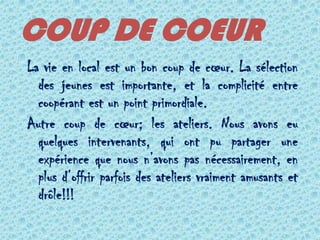 COUP DE COEUR
La vie en local est un bon coup de cœur. La sélection
  des jeunes est importante, et la complicité entre
  coopérant est un point primordiale.
Autre coup de cœur; les ateliers. Nous avons eu
  quelques intervenants, qui ont pu partager une
  expérience que nous n’avons pas nécessairement, en
  plus d’offrir parfois des ateliers vraiment amusants et
  drôle!!!
 