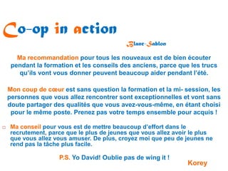 Co-op in action
                                            Blanc-Sablon

       Ma recommandation pour tous les nouveaux est de bien écouter
     pendant la formation et les conseils des anciens, parce que les trucs
        qu’ils vont vous donner peuvent beaucoup aider pendant l’été.

    Mon coup de cœur est sans question la formation et la mi- session, les
    personnes que vous allez rencontrer sont exceptionnelles et vont sans
    doute partager des qualités que vous avez-vous-même, en étant choisi
     pour le même poste. Prenez pas votre temps ensemble pour acquis !

   Ma conseil pour vous est de mettre beaucoup d’effort dans le
    recrutement, parce que le plus de jeunes que vous allez avoir le plus
    que vous allez vous amuser. De plus, croyez moi que peu de jeunes ne
    rend pas la tâche plus facile.

                     P.S. Yo David! Oublie pas de wing it !
                                                                Korey
 