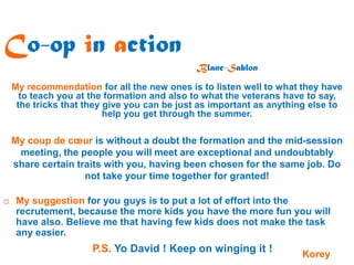 Co-op in action
                                             Blanc-Sablon
    My recommendation for all the new ones is to listen well to what they have
      to teach you at the formation and also to what the veterans have to say,
     the tricks that they give you can be just as important as anything else to
                          help you get through the summer.

    My coup de cœur is without a doubt the formation and the mid-session
     meeting, the people you will meet are exceptional and undoubtably
    share certain traits with you, having been chosen for the same job. Do
                    not take your time together for granted!

    My suggestion for you guys is to put a lot of effort into the
     recrutement, because the more kids you have the more fun you will
     have also. Believe me that having few kids does not make the task
     any easier.
                      P.S. Yo David ! Keep on winging it !           Korey
 