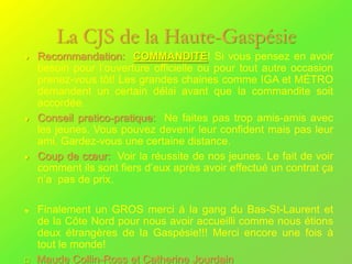 La CJS de la Haute-Gaspésie
    Recommandation: COMMANDITE! Si vous pensez en avoir
    besoin pour l’ouverture officielle ou pour tout autre occasion
    prenez-vous tôt! Les grandes chaines comme IGA et MÉTRO
    demandent un certain délai avant que la commandite soit
    accordée.
    Conseil pratico-pratique: Ne faites pas trop amis-amis avec
    les jeunes. Vous pouvez devenir leur confident mais pas leur
    ami. Gardez-vous une certaine distance.
    Coup de cœur: Voir la réussite de nos jeunes. Le fait de voir
    comment ils sont fiers d’eux après avoir effectué un contrat ça
    n’a pas de prix.

    Finalement un GROS merci à la gang du Bas-St-Laurent et
    de la Côte Nord pour nous avoir accueilli comme nous étions
    deux étrangères de la Gaspésie!!! Merci encore une fois à
    tout le monde!
   Maude Collin-Ross et Catherine Jourdain
 