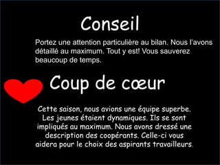 Conseil
Portez une attention particulière au bilan. Nous l’avons
détaillé au maximum. Tout y est! Vous sauverez
beaucoup de temps.


    Coup de cœur
 Cette saison, nous avions une équipe superbe.
  Les jeunes étaient dynamiques. Ils se sont
impliqués au maximum. Nous avons dressé une
   description des coopérants. Celle-ci vous
aidera pour le choix des aspirants travailleurs.
 