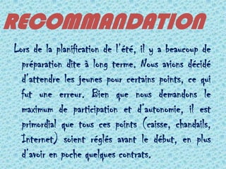 RECOMMANDATION
Lors de la planification de l’été, il y a beaucoup de
  préparation dite à long terme. Nous avions décidé
  d’attendre les jeunes pour certains points, ce qui
  fut une erreur. Bien que nous demandons le
  maximum de participation et d’autonomie, il est
  primordial que tous ces points (caisse, chandails,
  Internet) soient réglés avant le début, en plus
  d’avoir en poche quelques contrats.
 