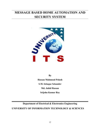 MESSAGE BASED HOME AUTOMATION AND
SECURITY SYSTEM
By
Hassan Mahmood Polash
S.M. Istiaque Sekander
Md. Jahid Hassan
Srijohn Kumar Roy
Department of Electrical & Electronics Engineering
UNIVERSITY OF INFORMATION TECHNOLOGY & SCIENCES
12
 