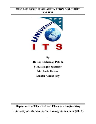 1
MESSAGE BASED HOME AUTOMATION & SECURITY
SYSTEM
By
Hassan Mahmood Polash
S.M. Istiaque Sekander
Md. Jahid Hassan
Srijohn Kumar Roy
Department of Electrical and Electronic Engineering
University of Information Technology & Sciences (UITS)
 