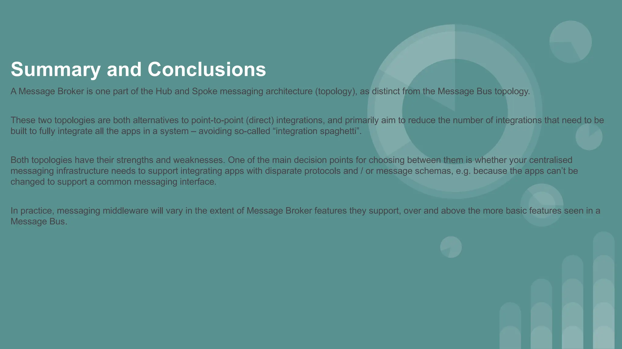 Summary and Conclusions
A Message Broker is one part of the Hub and Spoke messaging architecture (topology), as distinct from the Message Bus topology.
These two topologies are both alternatives to point-to-point (direct) integrations, and primarily aim to reduce the number of integrations that need to be
built to fully integrate all the apps in a system – avoiding so-called “integration spaghetti”.
Both topologies have their strengths and weaknesses. One of the main decision points for choosing between them is whether your centralised
messaging infrastructure needs to support integrating apps with disparate protocols and / or message schemas, e.g. because the apps can’t be
changed to support a common messaging interface.
In practice, messaging middleware will vary in the extent of Message Broker features they support, over and above the more basic features seen in a
Message Bus.
 