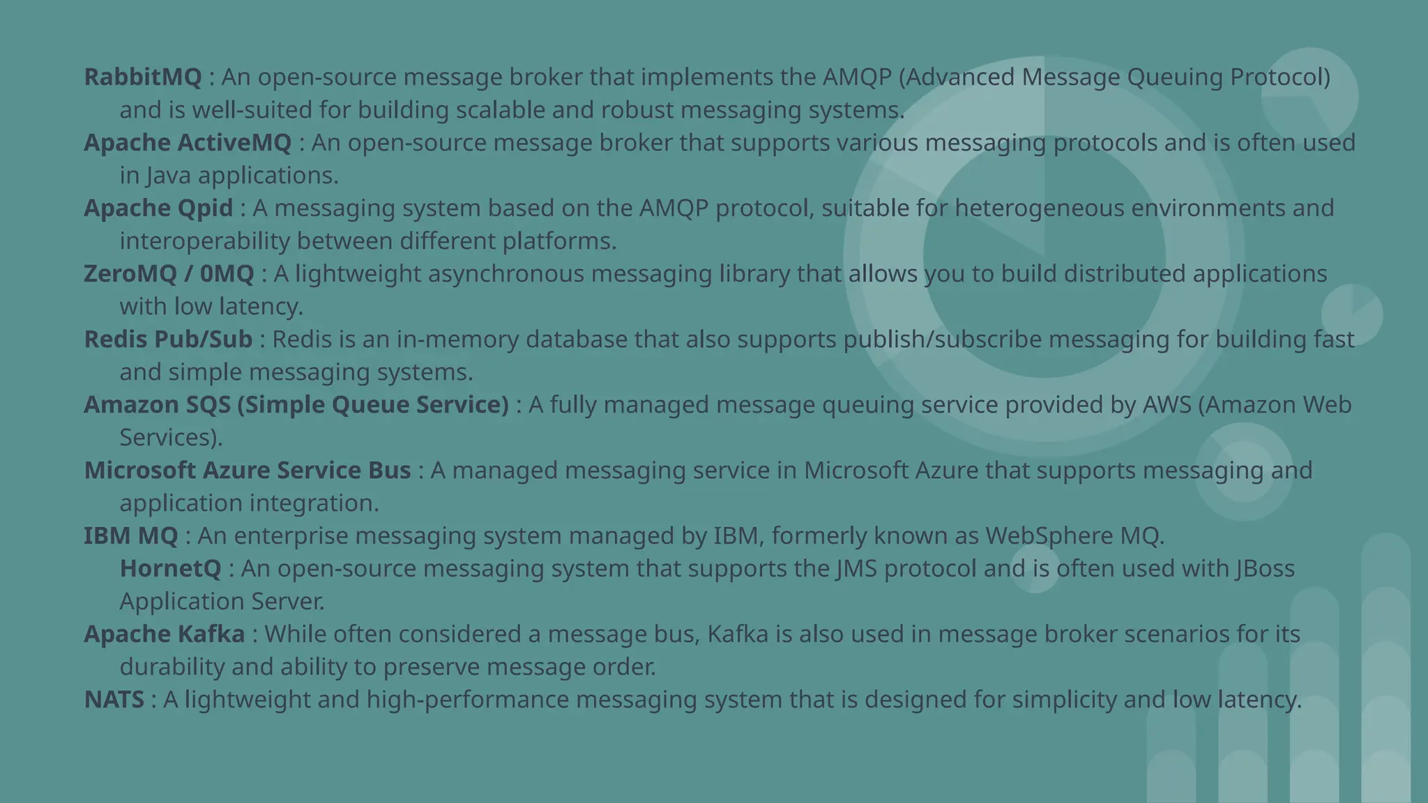 RabbitMQ : An open-source message broker that implements the AMQP (Advanced Message Queuing Protocol)
and is well-suited for building scalable and robust messaging systems.
Apache ActiveMQ : An open-source message broker that supports various messaging protocols and is often used
in Java applications.
Apache Qpid : A messaging system based on the AMQP protocol, suitable for heterogeneous environments and
interoperability between different platforms.
ZeroMQ / 0MQ : A lightweight asynchronous messaging library that allows you to build distributed applications
with low latency.
Redis Pub/Sub : Redis is an in-memory database that also supports publish/subscribe messaging for building fast
and simple messaging systems.
Amazon SQS (Simple Queue Service) : A fully managed message queuing service provided by AWS (Amazon Web
Services).
Microsoft Azure Service Bus : A managed messaging service in Microsoft Azure that supports messaging and
application integration.
IBM MQ : An enterprise messaging system managed by IBM, formerly known as WebSphere MQ.
HornetQ : An open-source messaging system that supports the JMS protocol and is often used with JBoss
Application Server.
Apache Kafka : While often considered a message bus, Kafka is also used in message broker scenarios for its
durability and ability to preserve message order.
NATS : A lightweight and high-performance messaging system that is designed for simplicity and low latency.
 