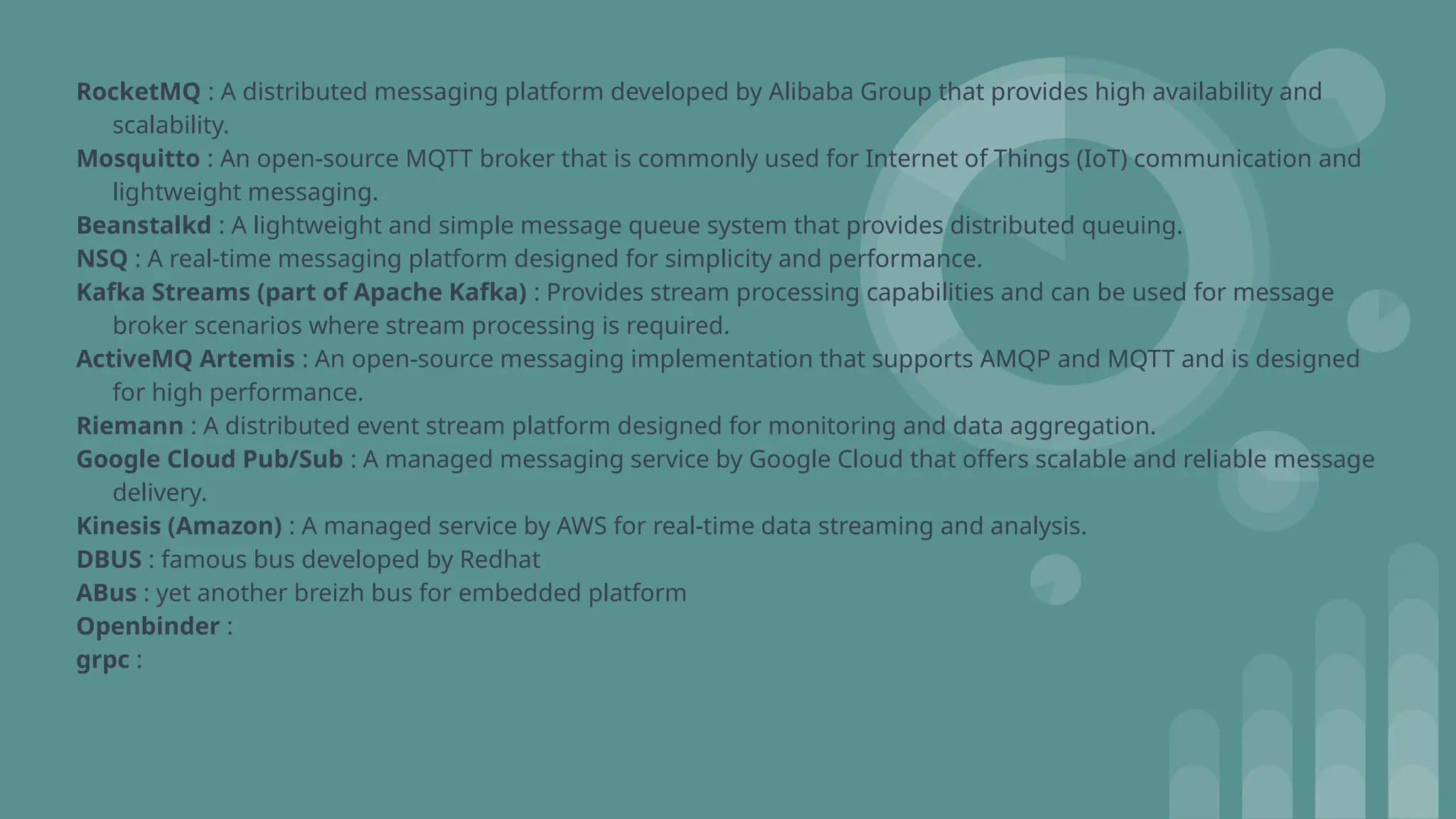 RocketMQ : A distributed messaging platform developed by Alibaba Group that provides high availability and
scalability.
Mosquitto : An open-source MQTT broker that is commonly used for Internet of Things (IoT) communication and
lightweight messaging.
Beanstalkd : A lightweight and simple message queue system that provides distributed queuing.
NSQ : A real-time messaging platform designed for simplicity and performance.
Kafka Streams (part of Apache Kafka) : Provides stream processing capabilities and can be used for message
broker scenarios where stream processing is required.
ActiveMQ Artemis : An open-source messaging implementation that supports AMQP and MQTT and is designed
for high performance.
Riemann : A distributed event stream platform designed for monitoring and data aggregation.
Google Cloud Pub/Sub : A managed messaging service by Google Cloud that offers scalable and reliable message
delivery.
Kinesis (Amazon) : A managed service by AWS for real-time data streaming and analysis.
DBUS : famous bus developed by Redhat
ABus : yet another breizh bus for embedded platform
Openbinder :
grpc :
 