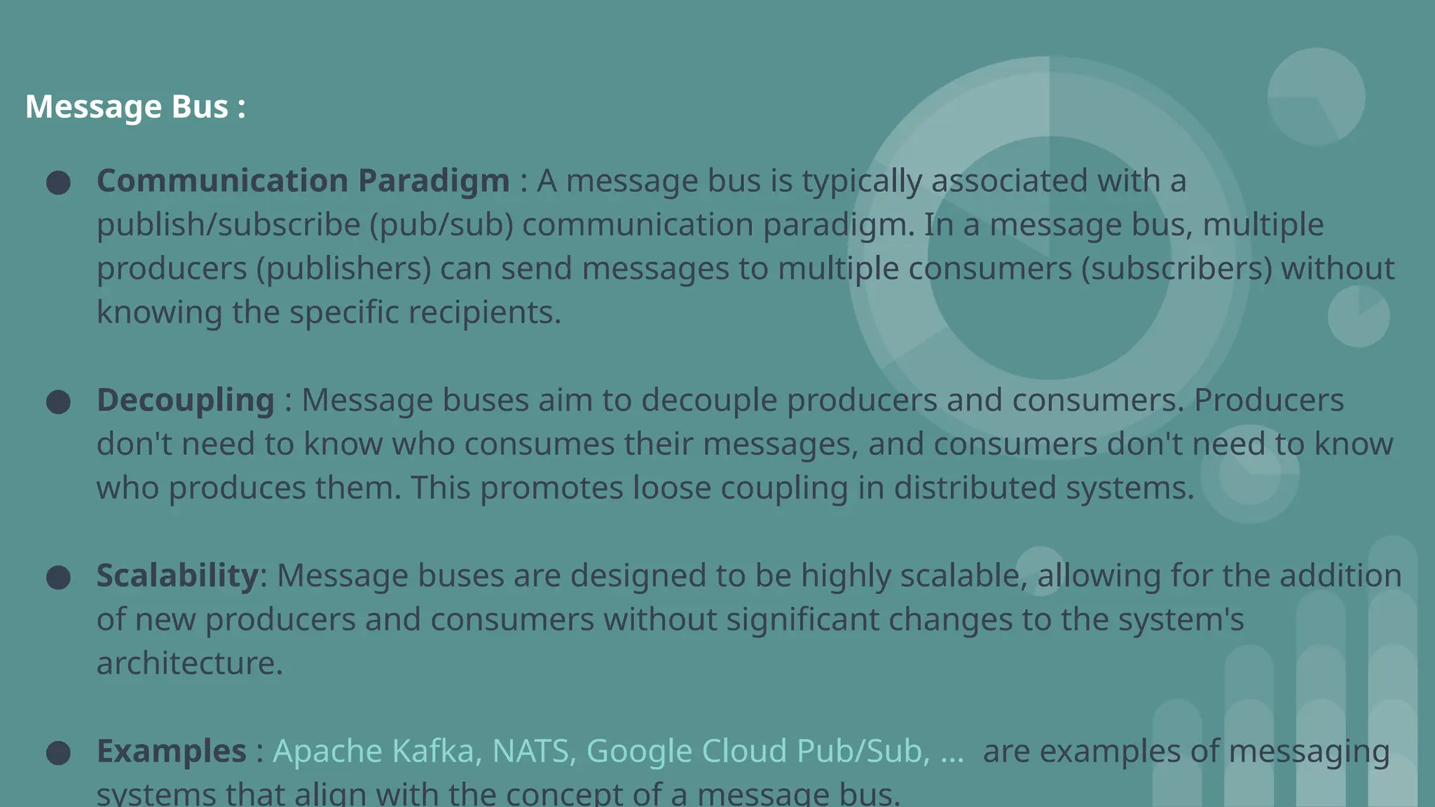 Message Bus :
● Communication Paradigm : A message bus is typically associated with a
publish/subscribe (pub/sub) communication paradigm. In a message bus, multiple
producers (publishers) can send messages to multiple consumers (subscribers) without
knowing the specific recipients.
● Decoupling : Message buses aim to decouple producers and consumers. Producers
don't need to know who consumes their messages, and consumers don't need to know
who produces them. This promotes loose coupling in distributed systems.
● Scalability: Message buses are designed to be highly scalable, allowing for the addition
of new producers and consumers without significant changes to the system's
architecture.
● Examples : Apache Kafka, NATS, Google Cloud Pub/Sub, … are examples of messaging
systems that align with the concept of a message bus.
 