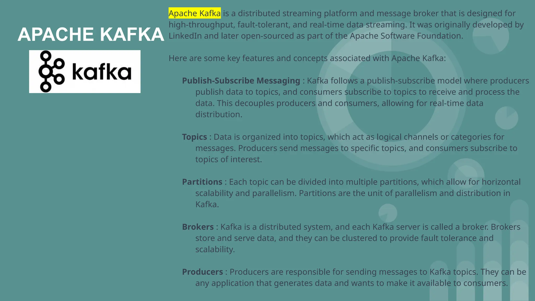 APACHE KAFKA
Apache Kafka is a distributed streaming platform and message broker that is designed for
high-throughput, fault-tolerant, and real-time data streaming. It was originally developed by
LinkedIn and later open-sourced as part of the Apache Software Foundation.
Here are some key features and concepts associated with Apache Kafka:
Publish-Subscribe Messaging : Kafka follows a publish-subscribe model where producers
publish data to topics, and consumers subscribe to topics to receive and process the
data. This decouples producers and consumers, allowing for real-time data
distribution.
Topics : Data is organized into topics, which act as logical channels or categories for
messages. Producers send messages to specific topics, and consumers subscribe to
topics of interest.
Partitions : Each topic can be divided into multiple partitions, which allow for horizontal
scalability and parallelism. Partitions are the unit of parallelism and distribution in
Kafka.
Brokers : Kafka is a distributed system, and each Kafka server is called a broker. Brokers
store and serve data, and they can be clustered to provide fault tolerance and
scalability.
Producers : Producers are responsible for sending messages to Kafka topics. They can be
any application that generates data and wants to make it available to consumers.
 