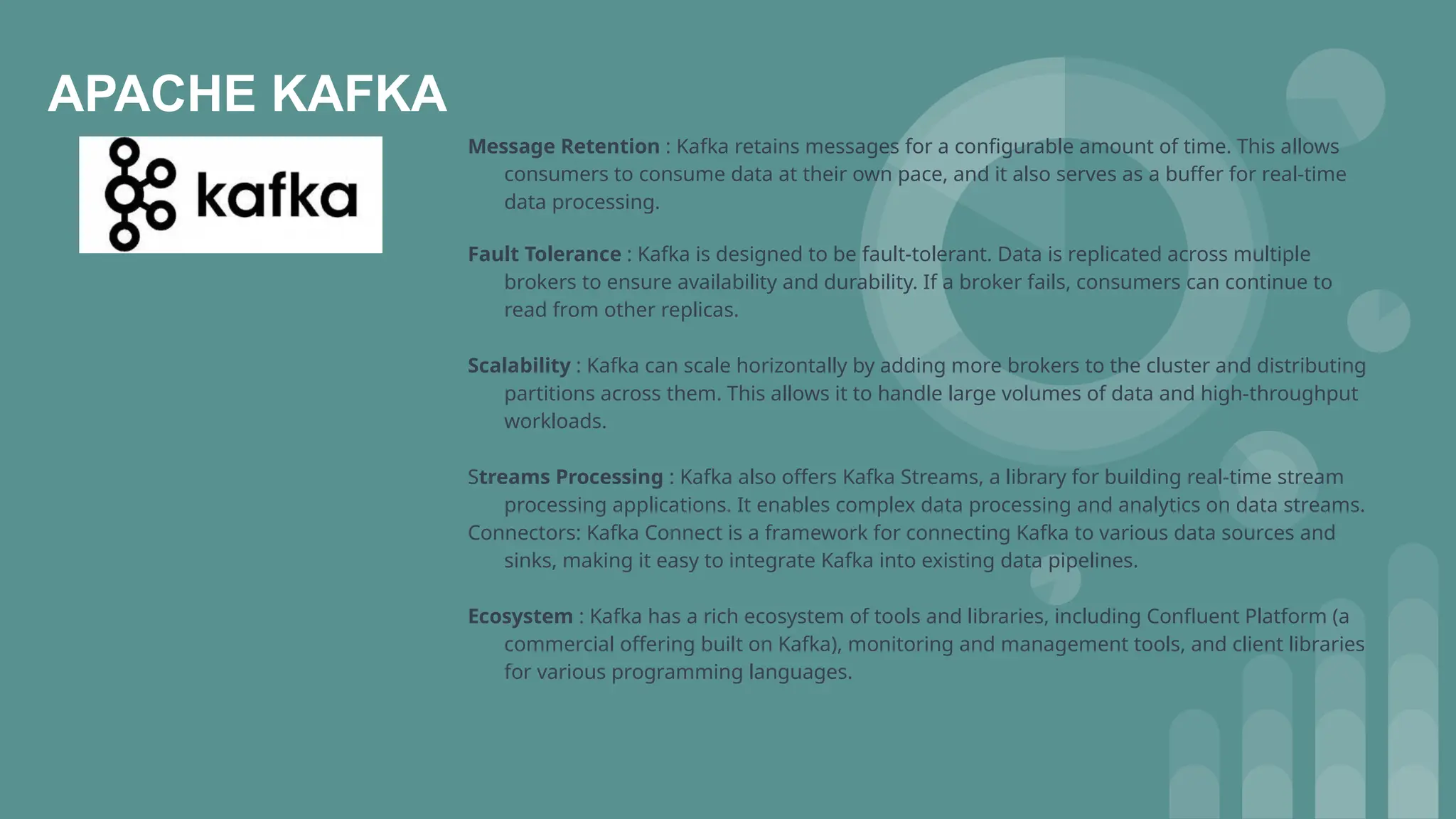 APACHE KAFKA
Message Retention : Kafka retains messages for a configurable amount of time. This allows
consumers to consume data at their own pace, and it also serves as a buffer for real-time
data processing.
Fault Tolerance : Kafka is designed to be fault-tolerant. Data is replicated across multiple
brokers to ensure availability and durability. If a broker fails, consumers can continue to
read from other replicas.
Scalability : Kafka can scale horizontally by adding more brokers to the cluster and distributing
partitions across them. This allows it to handle large volumes of data and high-throughput
workloads.
Streams Processing : Kafka also offers Kafka Streams, a library for building real-time stream
processing applications. It enables complex data processing and analytics on data streams.
Connectors: Kafka Connect is a framework for connecting Kafka to various data sources and
sinks, making it easy to integrate Kafka into existing data pipelines.
Ecosystem : Kafka has a rich ecosystem of tools and libraries, including Confluent Platform (a
commercial offering built on Kafka), monitoring and management tools, and client libraries
for various programming languages.
 