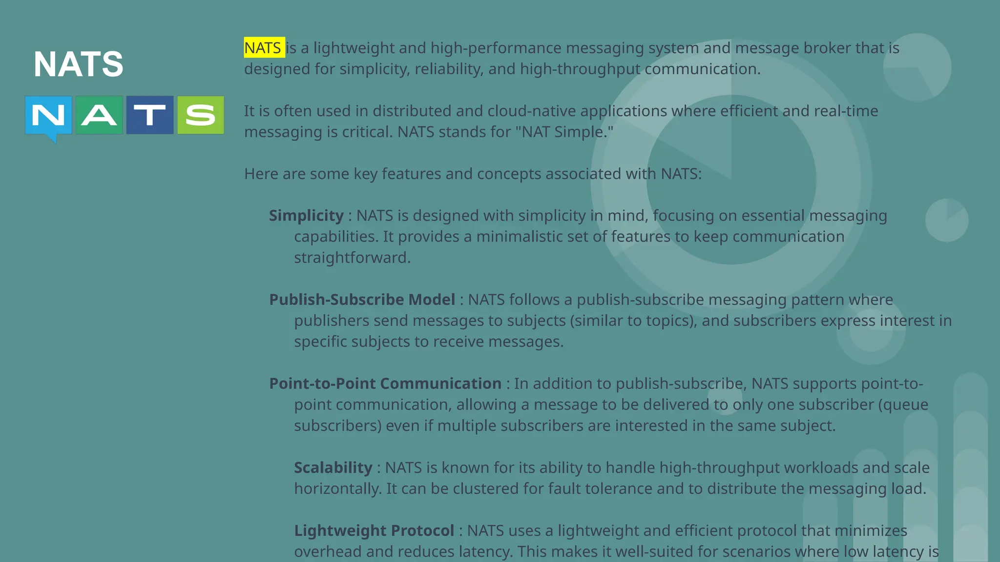 NATS
NATS is a lightweight and high-performance messaging system and message broker that is
designed for simplicity, reliability, and high-throughput communication.
It is often used in distributed and cloud-native applications where efficient and real-time
messaging is critical. NATS stands for "NAT Simple."
Here are some key features and concepts associated with NATS:
Simplicity : NATS is designed with simplicity in mind, focusing on essential messaging
capabilities. It provides a minimalistic set of features to keep communication
straightforward.
Publish-Subscribe Model : NATS follows a publish-subscribe messaging pattern where
publishers send messages to subjects (similar to topics), and subscribers express interest in
specific subjects to receive messages.
Point-to-Point Communication : In addition to publish-subscribe, NATS supports point-to-
point communication, allowing a message to be delivered to only one subscriber (queue
subscribers) even if multiple subscribers are interested in the same subject.
Scalability : NATS is known for its ability to handle high-throughput workloads and scale
horizontally. It can be clustered for fault tolerance and to distribute the messaging load.
Lightweight Protocol : NATS uses a lightweight and efficient protocol that minimizes
overhead and reduces latency. This makes it well-suited for scenarios where low latency is
 