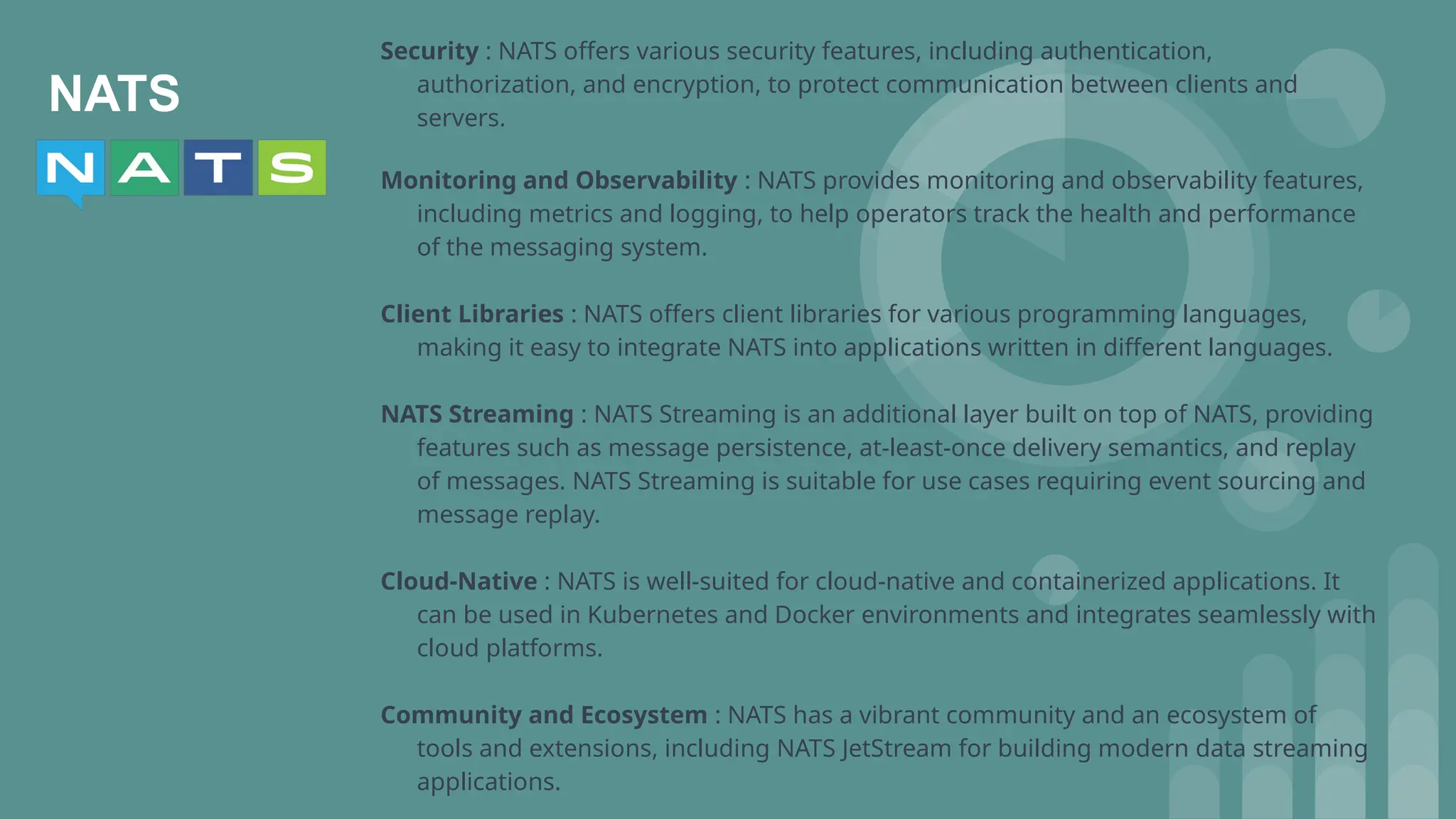 NATS
Security : NATS offers various security features, including authentication,
authorization, and encryption, to protect communication between clients and
servers.
Monitoring and Observability : NATS provides monitoring and observability features,
including metrics and logging, to help operators track the health and performance
of the messaging system.
Client Libraries : NATS offers client libraries for various programming languages,
making it easy to integrate NATS into applications written in different languages.
NATS Streaming : NATS Streaming is an additional layer built on top of NATS, providing
features such as message persistence, at-least-once delivery semantics, and replay
of messages. NATS Streaming is suitable for use cases requiring event sourcing and
message replay.
Cloud-Native : NATS is well-suited for cloud-native and containerized applications. It
can be used in Kubernetes and Docker environments and integrates seamlessly with
cloud platforms.
Community and Ecosystem : NATS has a vibrant community and an ecosystem of
tools and extensions, including NATS JetStream for building modern data streaming
applications.
 