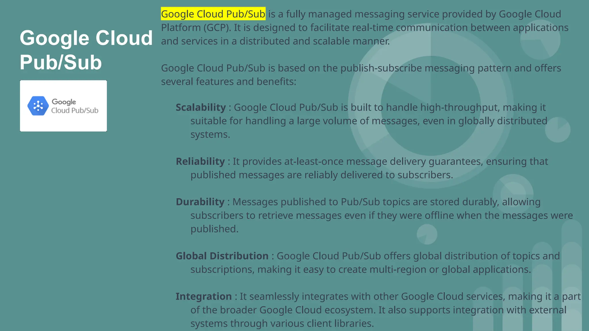 Google Cloud
Pub/Sub
Google Cloud Pub/Sub is a fully managed messaging service provided by Google Cloud
Platform (GCP). It is designed to facilitate real-time communication between applications
and services in a distributed and scalable manner.
Google Cloud Pub/Sub is based on the publish-subscribe messaging pattern and offers
several features and benefits:
Scalability : Google Cloud Pub/Sub is built to handle high-throughput, making it
suitable for handling a large volume of messages, even in globally distributed
systems.
Reliability : It provides at-least-once message delivery guarantees, ensuring that
published messages are reliably delivered to subscribers.
Durability : Messages published to Pub/Sub topics are stored durably, allowing
subscribers to retrieve messages even if they were offline when the messages were
published.
Global Distribution : Google Cloud Pub/Sub offers global distribution of topics and
subscriptions, making it easy to create multi-region or global applications.
Integration : It seamlessly integrates with other Google Cloud services, making it a part
of the broader Google Cloud ecosystem. It also supports integration with external
systems through various client libraries.
 