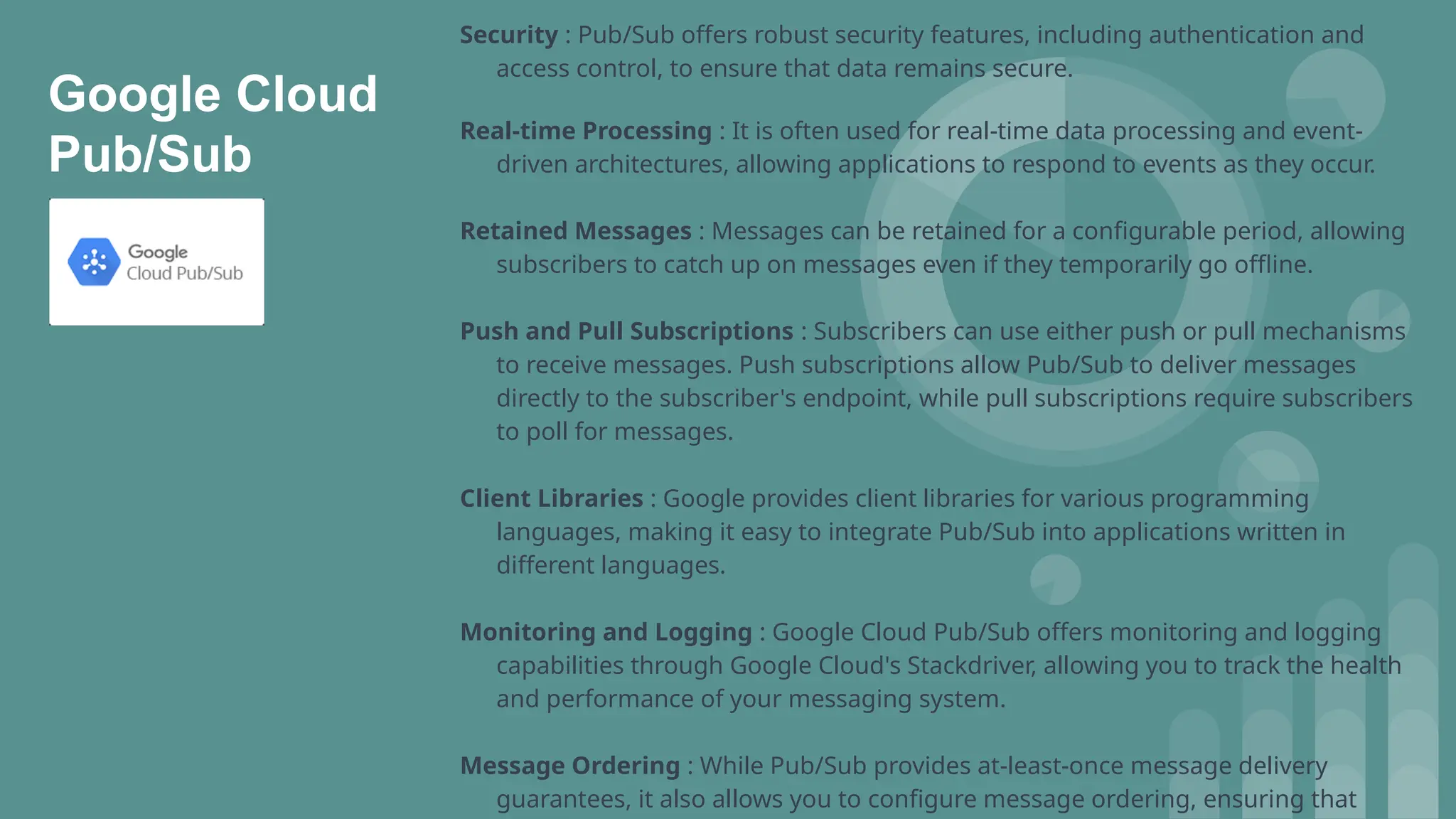 Security : Pub/Sub offers robust security features, including authentication and
access control, to ensure that data remains secure.
Real-time Processing : It is often used for real-time data processing and event-
driven architectures, allowing applications to respond to events as they occur.
Retained Messages : Messages can be retained for a configurable period, allowing
subscribers to catch up on messages even if they temporarily go offline.
Push and Pull Subscriptions : Subscribers can use either push or pull mechanisms
to receive messages. Push subscriptions allow Pub/Sub to deliver messages
directly to the subscriber's endpoint, while pull subscriptions require subscribers
to poll for messages.
Client Libraries : Google provides client libraries for various programming
languages, making it easy to integrate Pub/Sub into applications written in
different languages.
Monitoring and Logging : Google Cloud Pub/Sub offers monitoring and logging
capabilities through Google Cloud's Stackdriver, allowing you to track the health
and performance of your messaging system.
Message Ordering : While Pub/Sub provides at-least-once message delivery
guarantees, it also allows you to configure message ordering, ensuring that
Google Cloud
Pub/Sub
 