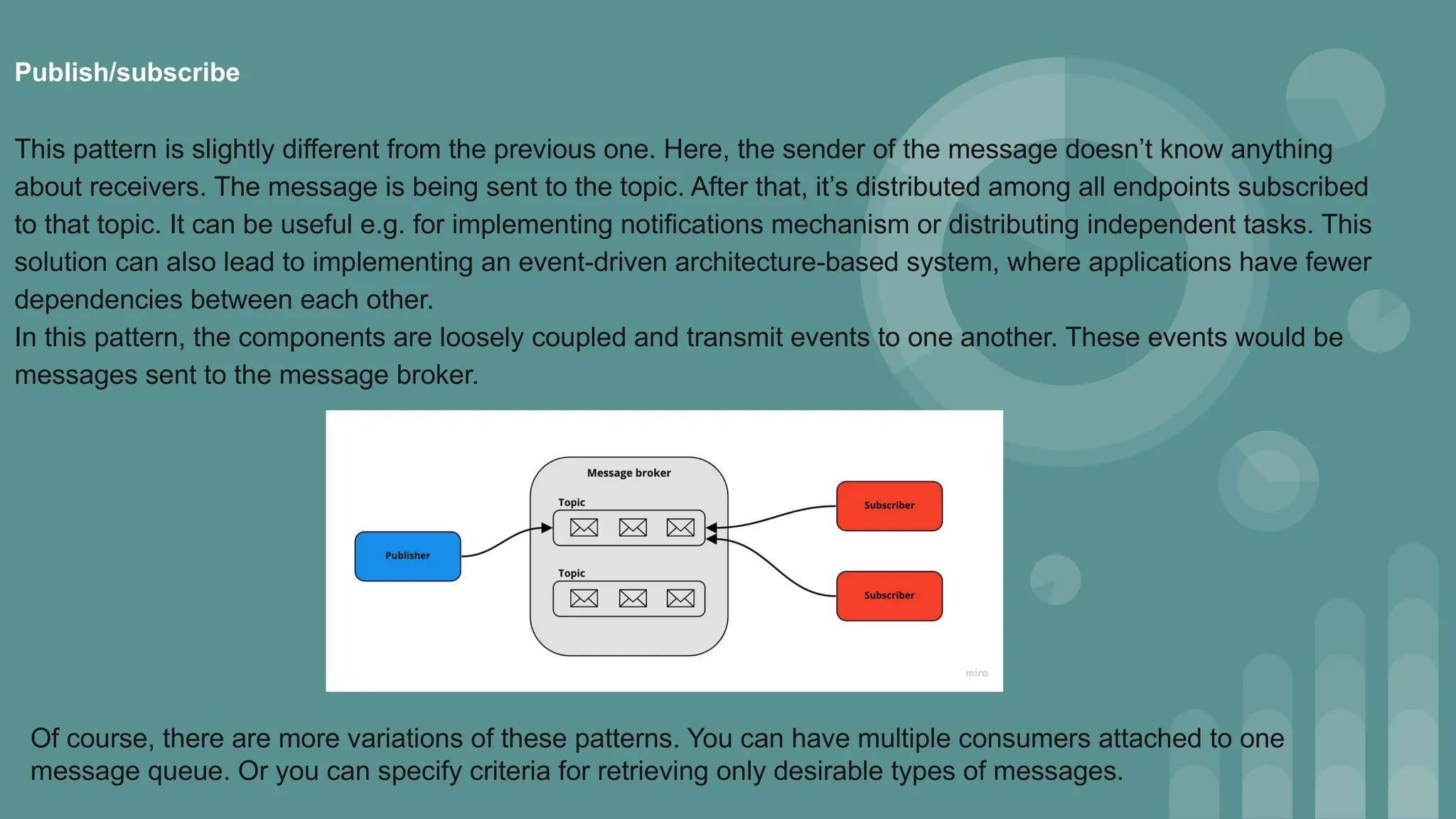Of course, there are more variations of these patterns. You can have multiple consumers attached to one
message queue. Or you can specify criteria for retrieving only desirable types of messages.
Publish/subscribe
This pattern is slightly different from the previous one. Here, the sender of the message doesn’t know anything
about receivers. The message is being sent to the topic. After that, it’s distributed among all endpoints subscribed
to that topic. It can be useful e.g. for implementing notifications mechanism or distributing independent tasks. This
solution can also lead to implementing an event-driven architecture-based system, where applications have fewer
dependencies between each other.
In this pattern, the components are loosely coupled and transmit events to one another. These events would be
messages sent to the message broker.
 