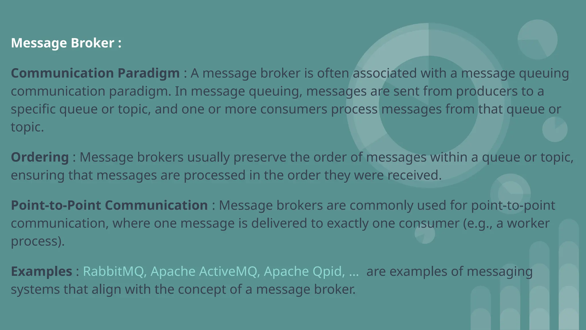 Message Broker :
Communication Paradigm : A message broker is often associated with a message queuing
communication paradigm. In message queuing, messages are sent from producers to a
specific queue or topic, and one or more consumers process messages from that queue or
topic.
Ordering : Message brokers usually preserve the order of messages within a queue or topic,
ensuring that messages are processed in the order they were received.
Point-to-Point Communication : Message brokers are commonly used for point-to-point
communication, where one message is delivered to exactly one consumer (e.g., a worker
process).
Examples : RabbitMQ, Apache ActiveMQ, Apache Qpid, … are examples of messaging
systems that align with the concept of a message broker.
 