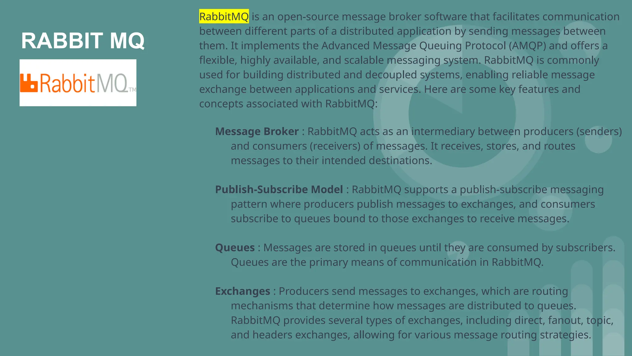 RABBIT MQ
RabbitMQ is an open-source message broker software that facilitates communication
between different parts of a distributed application by sending messages between
them. It implements the Advanced Message Queuing Protocol (AMQP) and offers a
flexible, highly available, and scalable messaging system. RabbitMQ is commonly
used for building distributed and decoupled systems, enabling reliable message
exchange between applications and services. Here are some key features and
concepts associated with RabbitMQ:
Message Broker : RabbitMQ acts as an intermediary between producers (senders)
and consumers (receivers) of messages. It receives, stores, and routes
messages to their intended destinations.
Publish-Subscribe Model : RabbitMQ supports a publish-subscribe messaging
pattern where producers publish messages to exchanges, and consumers
subscribe to queues bound to those exchanges to receive messages.
Queues : Messages are stored in queues until they are consumed by subscribers.
Queues are the primary means of communication in RabbitMQ.
Exchanges : Producers send messages to exchanges, which are routing
mechanisms that determine how messages are distributed to queues.
RabbitMQ provides several types of exchanges, including direct, fanout, topic,
and headers exchanges, allowing for various message routing strategies.
 
