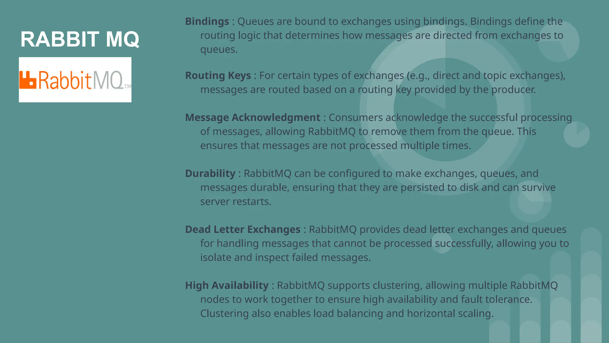 RABBIT MQ
Bindings : Queues are bound to exchanges using bindings. Bindings define the
routing logic that determines how messages are directed from exchanges to
queues.
Routing Keys : For certain types of exchanges (e.g., direct and topic exchanges),
messages are routed based on a routing key provided by the producer.
Message Acknowledgment : Consumers acknowledge the successful processing
of messages, allowing RabbitMQ to remove them from the queue. This
ensures that messages are not processed multiple times.
Durability : RabbitMQ can be configured to make exchanges, queues, and
messages durable, ensuring that they are persisted to disk and can survive
server restarts.
Dead Letter Exchanges : RabbitMQ provides dead letter exchanges and queues
for handling messages that cannot be processed successfully, allowing you to
isolate and inspect failed messages.
High Availability : RabbitMQ supports clustering, allowing multiple RabbitMQ
nodes to work together to ensure high availability and fault tolerance.
Clustering also enables load balancing and horizontal scaling.
 
