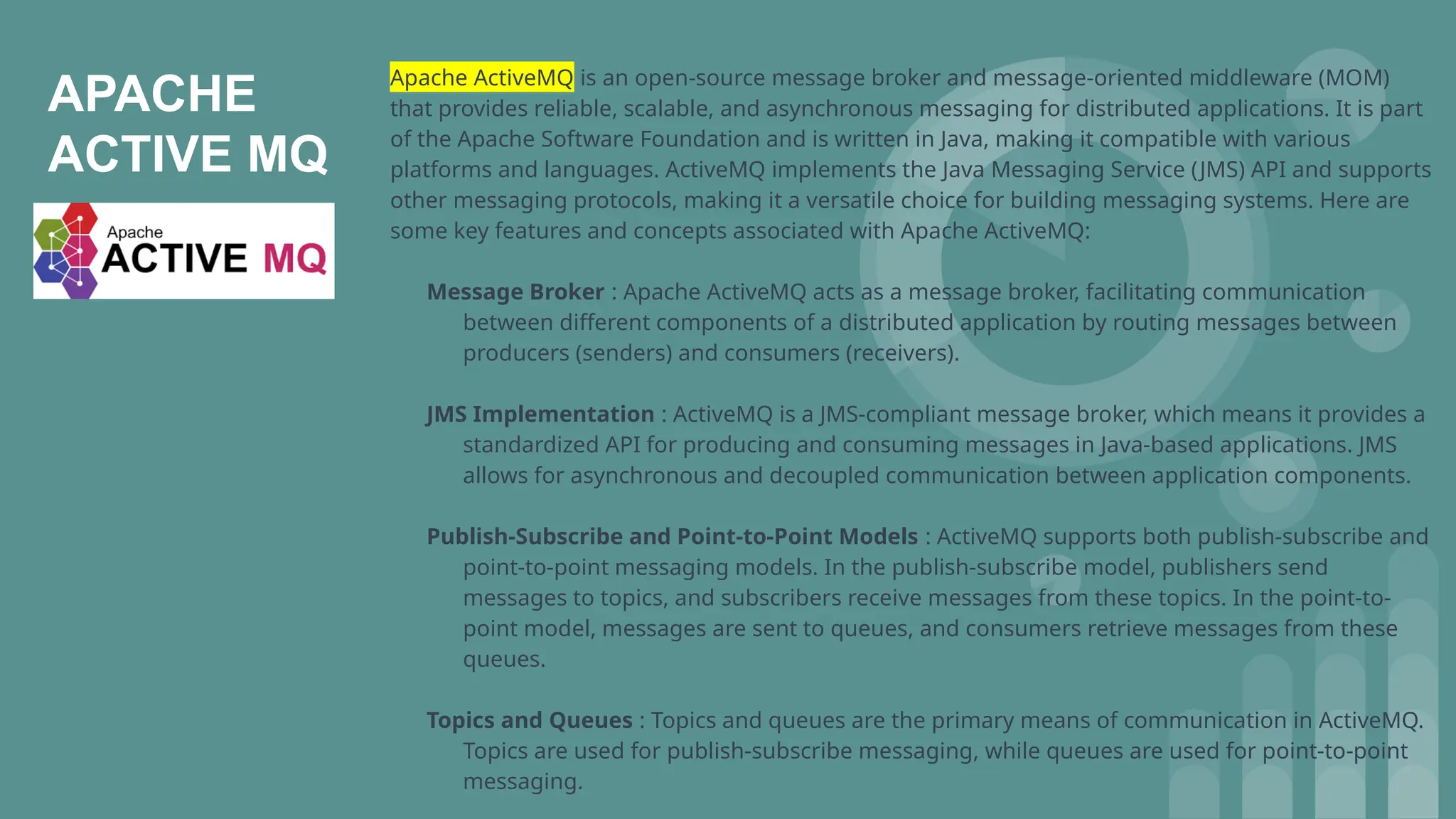 APACHE
ACTIVE MQ
Apache ActiveMQ is an open-source message broker and message-oriented middleware (MOM)
that provides reliable, scalable, and asynchronous messaging for distributed applications. It is part
of the Apache Software Foundation and is written in Java, making it compatible with various
platforms and languages. ActiveMQ implements the Java Messaging Service (JMS) API and supports
other messaging protocols, making it a versatile choice for building messaging systems. Here are
some key features and concepts associated with Apache ActiveMQ:
Message Broker : Apache ActiveMQ acts as a message broker, facilitating communication
between different components of a distributed application by routing messages between
producers (senders) and consumers (receivers).
JMS Implementation : ActiveMQ is a JMS-compliant message broker, which means it provides a
standardized API for producing and consuming messages in Java-based applications. JMS
allows for asynchronous and decoupled communication between application components.
Publish-Subscribe and Point-to-Point Models : ActiveMQ supports both publish-subscribe and
point-to-point messaging models. In the publish-subscribe model, publishers send
messages to topics, and subscribers receive messages from these topics. In the point-to-
point model, messages are sent to queues, and consumers retrieve messages from these
queues.
Topics and Queues : Topics and queues are the primary means of communication in ActiveMQ.
Topics are used for publish-subscribe messaging, while queues are used for point-to-point
messaging.
 