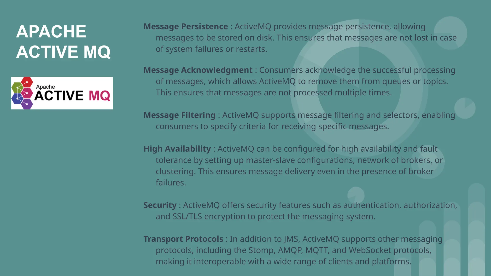 APACHE
ACTIVE MQ
Message Persistence : ActiveMQ provides message persistence, allowing
messages to be stored on disk. This ensures that messages are not lost in case
of system failures or restarts.
Message Acknowledgment : Consumers acknowledge the successful processing
of messages, which allows ActiveMQ to remove them from queues or topics.
This ensures that messages are not processed multiple times.
Message Filtering : ActiveMQ supports message filtering and selectors, enabling
consumers to specify criteria for receiving specific messages.
High Availability : ActiveMQ can be configured for high availability and fault
tolerance by setting up master-slave configurations, network of brokers, or
clustering. This ensures message delivery even in the presence of broker
failures.
Security : ActiveMQ offers security features such as authentication, authorization,
and SSL/TLS encryption to protect the messaging system.
Transport Protocols : In addition to JMS, ActiveMQ supports other messaging
protocols, including the Stomp, AMQP, MQTT, and WebSocket protocols,
making it interoperable with a wide range of clients and platforms.
 