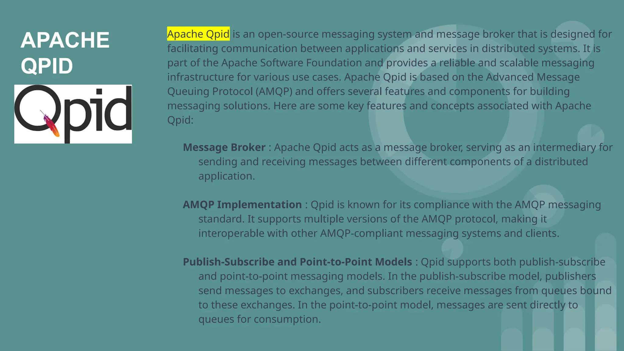 APACHE
QPID
Apache Qpid is an open-source messaging system and message broker that is designed for
facilitating communication between applications and services in distributed systems. It is
part of the Apache Software Foundation and provides a reliable and scalable messaging
infrastructure for various use cases. Apache Qpid is based on the Advanced Message
Queuing Protocol (AMQP) and offers several features and components for building
messaging solutions. Here are some key features and concepts associated with Apache
Qpid:
Message Broker : Apache Qpid acts as a message broker, serving as an intermediary for
sending and receiving messages between different components of a distributed
application.
AMQP Implementation : Qpid is known for its compliance with the AMQP messaging
standard. It supports multiple versions of the AMQP protocol, making it
interoperable with other AMQP-compliant messaging systems and clients.
Publish-Subscribe and Point-to-Point Models : Qpid supports both publish-subscribe
and point-to-point messaging models. In the publish-subscribe model, publishers
send messages to exchanges, and subscribers receive messages from queues bound
to these exchanges. In the point-to-point model, messages are sent directly to
queues for consumption.
 