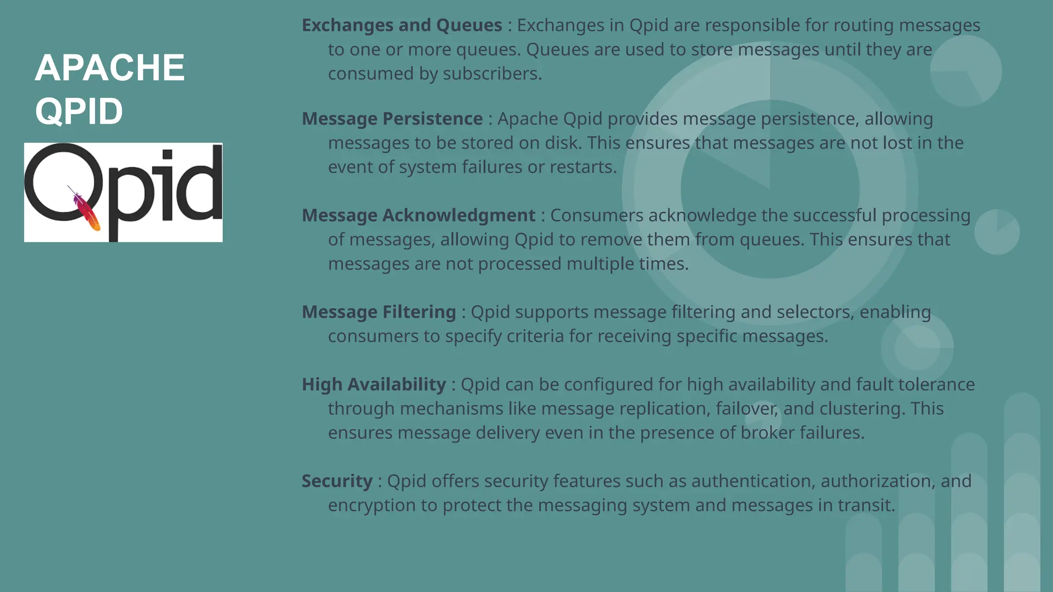 APACHE
QPID
Exchanges and Queues : Exchanges in Qpid are responsible for routing messages
to one or more queues. Queues are used to store messages until they are
consumed by subscribers.
Message Persistence : Apache Qpid provides message persistence, allowing
messages to be stored on disk. This ensures that messages are not lost in the
event of system failures or restarts.
Message Acknowledgment : Consumers acknowledge the successful processing
of messages, allowing Qpid to remove them from queues. This ensures that
messages are not processed multiple times.
Message Filtering : Qpid supports message filtering and selectors, enabling
consumers to specify criteria for receiving specific messages.
High Availability : Qpid can be configured for high availability and fault tolerance
through mechanisms like message replication, failover, and clustering. This
ensures message delivery even in the presence of broker failures.
Security : Qpid offers security features such as authentication, authorization, and
encryption to protect the messaging system and messages in transit.
 