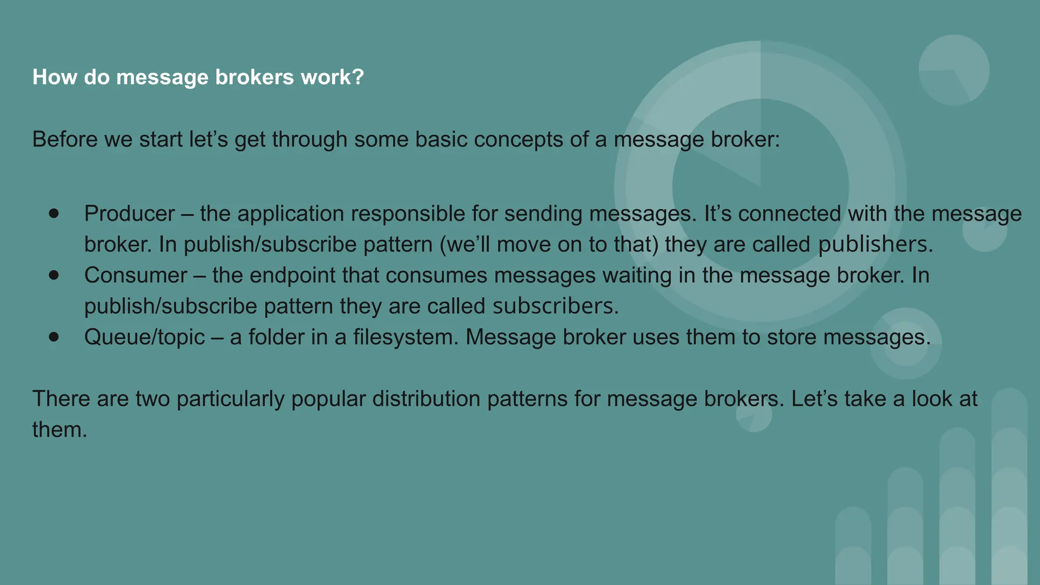 How do message brokers work?
Before we start let’s get through some basic concepts of a message broker:
● Producer – the application responsible for sending messages. It’s connected with the message
broker. In publish/subscribe pattern (we’ll move on to that) they are called publishers.
● Consumer – the endpoint that consumes messages waiting in the message broker. In
publish/subscribe pattern they are called subscribers.
● Queue/topic – a folder in a filesystem. Message broker uses them to store messages.
There are two particularly popular distribution patterns for message brokers. Let’s take a look at
them.
 