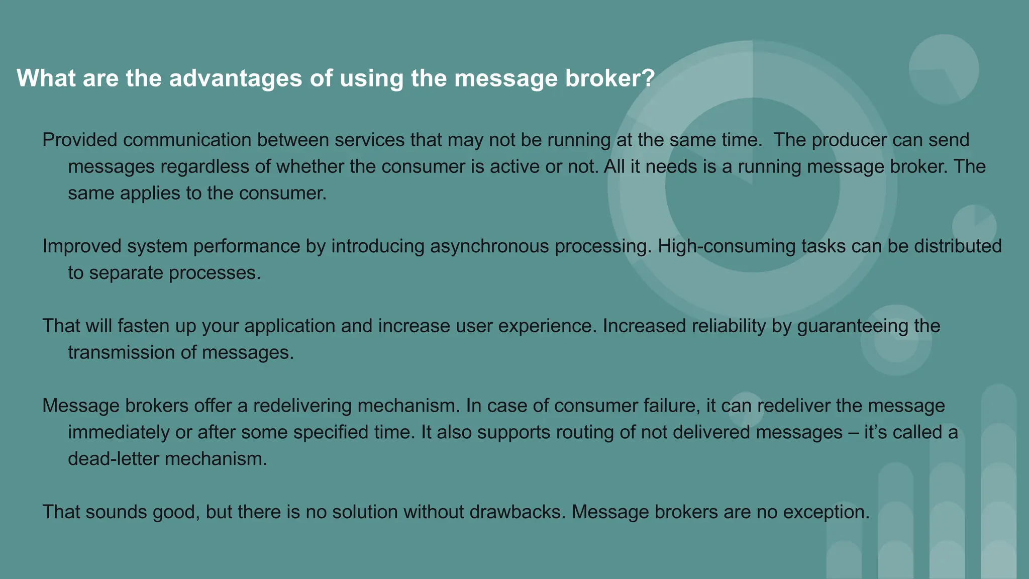 What are the advantages of using the message broker?
Provided communication between services that may not be running at the same time. The producer can send
messages regardless of whether the consumer is active or not. All it needs is a running message broker. The
same applies to the consumer.
Improved system performance by introducing asynchronous processing. High-consuming tasks can be distributed
to separate processes.
That will fasten up your application and increase user experience. Increased reliability by guaranteeing the
transmission of messages.
Message brokers offer a redelivering mechanism. In case of consumer failure, it can redeliver the message
immediately or after some specified time. It also supports routing of not delivered messages – it’s called a
dead-letter mechanism.
That sounds good, but there is no solution without drawbacks. Message brokers are no exception.
 