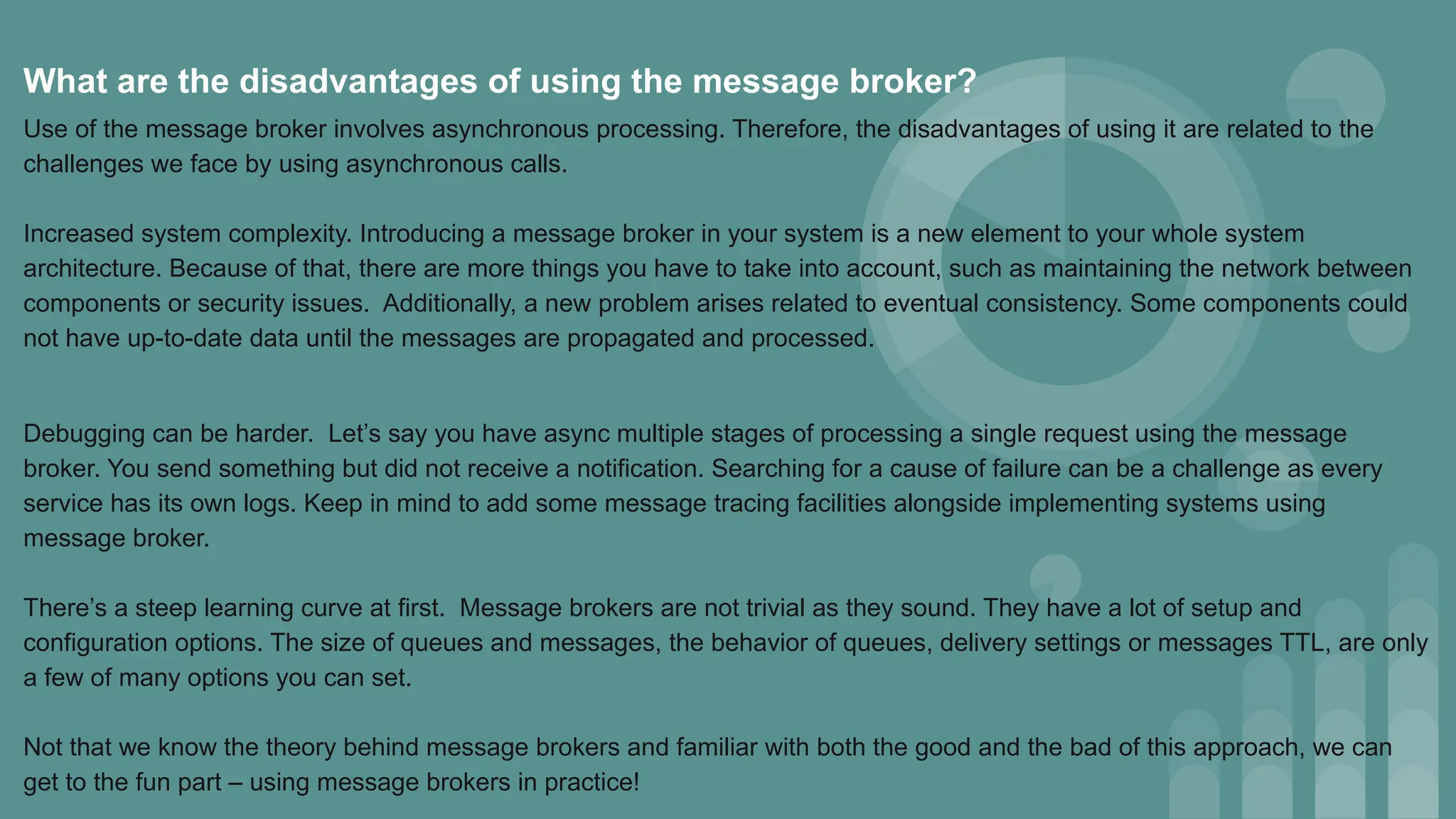 What are the disadvantages of using the message broker?
Use of the message broker involves asynchronous processing. Therefore, the disadvantages of using it are related to the
challenges we face by using asynchronous calls.
Increased system complexity. Introducing a message broker in your system is a new element to your whole system
architecture. Because of that, there are more things you have to take into account, such as maintaining the network between
components or security issues. Additionally, a new problem arises related to eventual consistency. Some components could
not have up-to-date data until the messages are propagated and processed.
Debugging can be harder. Let’s say you have async multiple stages of processing a single request using the message
broker. You send something but did not receive a notification. Searching for a cause of failure can be a challenge as every
service has its own logs. Keep in mind to add some message tracing facilities alongside implementing systems using
message broker.
There’s a steep learning curve at first. Message brokers are not trivial as they sound. They have a lot of setup and
configuration options. The size of queues and messages, the behavior of queues, delivery settings or messages TTL, are only
a few of many options you can set.
Not that we know the theory behind message brokers and familiar with both the good and the bad of this approach, we can
get to the fun part – using message brokers in practice!
 