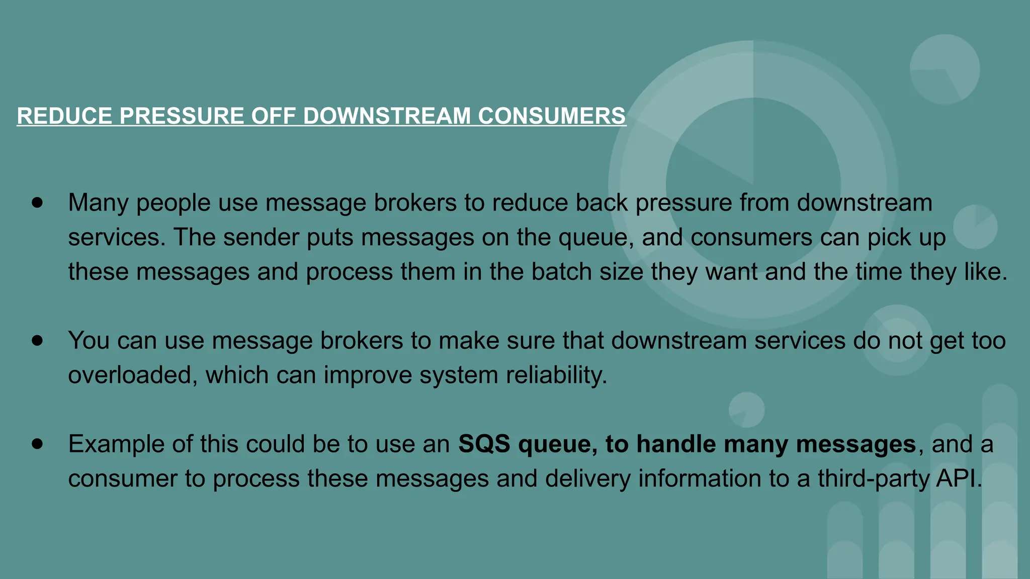 REDUCE PRESSURE OFF DOWNSTREAM CONSUMERS
● Many people use message brokers to reduce back pressure from downstream
services. The sender puts messages on the queue, and consumers can pick up
these messages and process them in the batch size they want and the time they like.
● You can use message brokers to make sure that downstream services do not get too
overloaded, which can improve system reliability.
● Example of this could be to use an SQS queue, to handle many messages, and a
consumer to process these messages and delivery information to a third-party API.
 