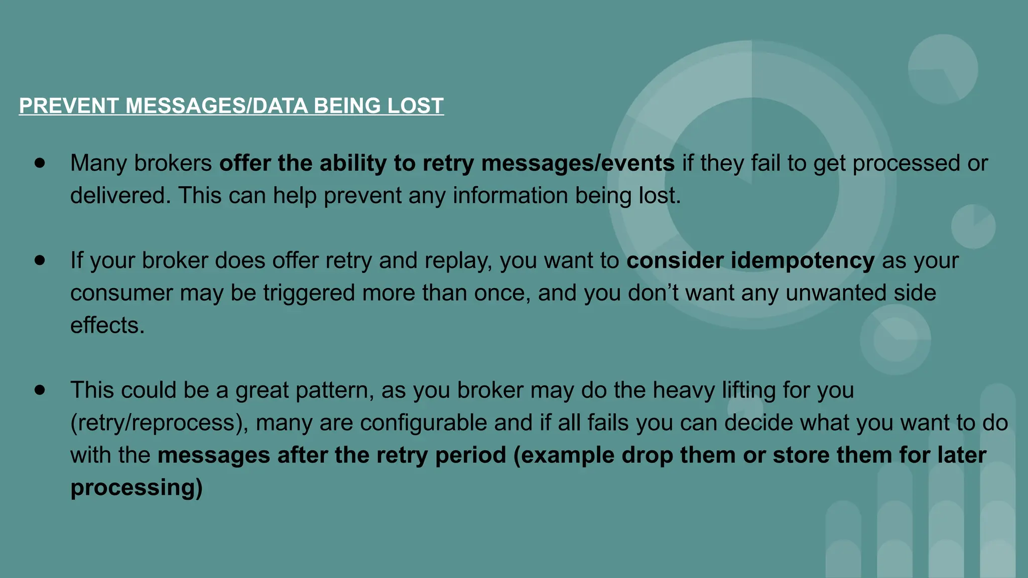 PREVENT MESSAGES/DATA BEING LOST
● Many brokers offer the ability to retry messages/events if they fail to get processed or
delivered. This can help prevent any information being lost.
● If your broker does offer retry and replay, you want to consider idempotency as your
consumer may be triggered more than once, and you don’t want any unwanted side
effects.
● This could be a great pattern, as you broker may do the heavy lifting for you
(retry/reprocess), many are configurable and if all fails you can decide what you want to do
with the messages after the retry period (example drop them or store them for later
processing)
 