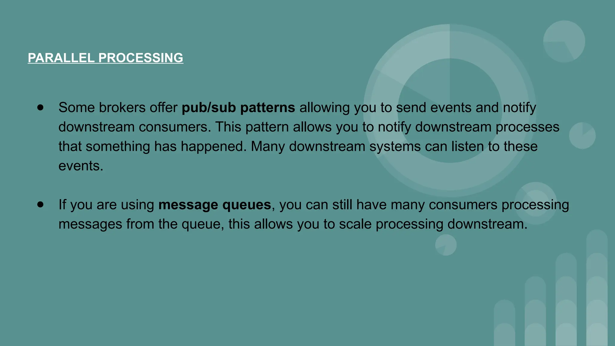 PARALLEL PROCESSING
● Some brokers offer pub/sub patterns allowing you to send events and notify
downstream consumers. This pattern allows you to notify downstream processes
that something has happened. Many downstream systems can listen to these
events.
● If you are using message queues, you can still have many consumers processing
messages from the queue, this allows you to scale processing downstream.
 