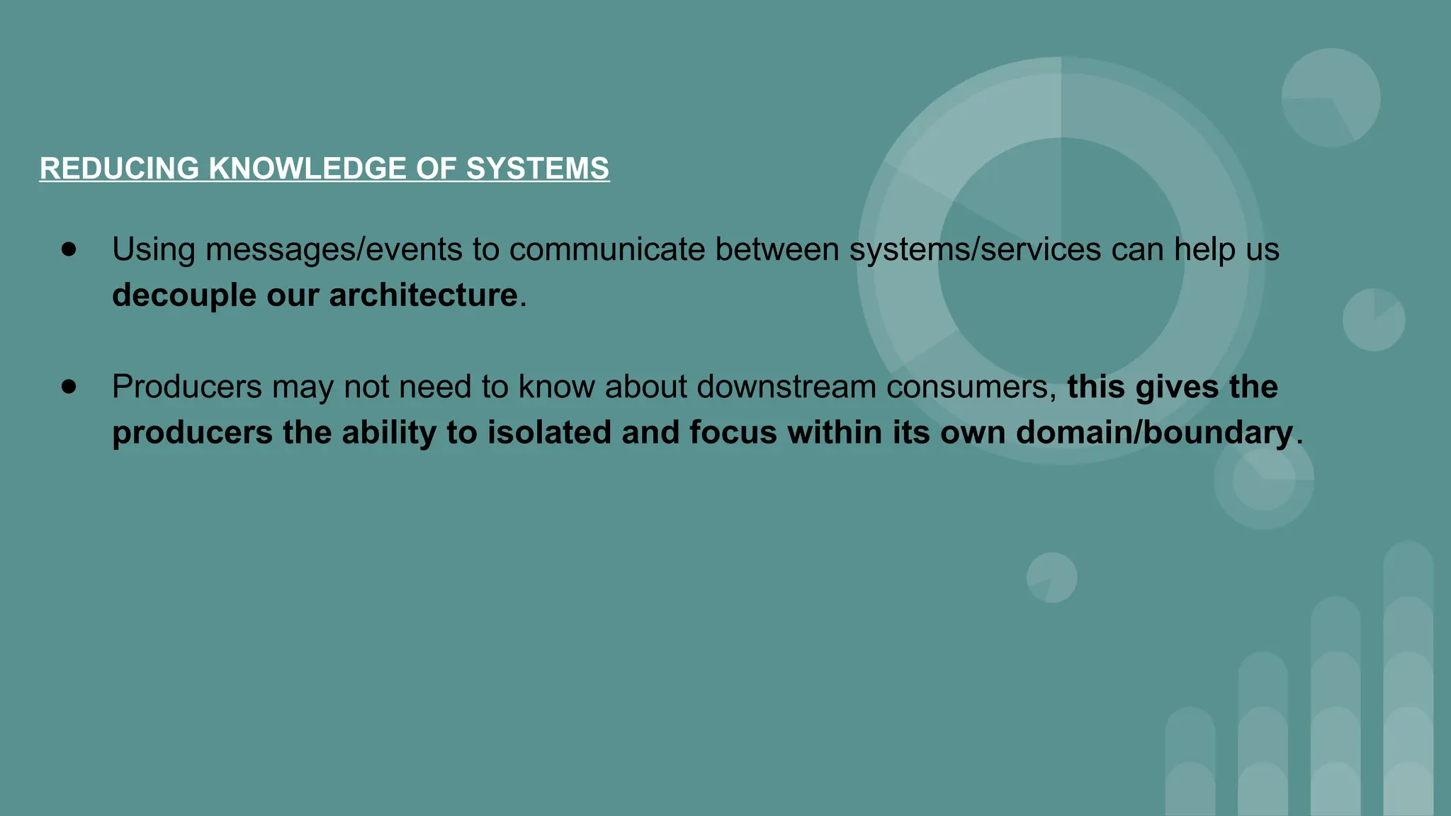 REDUCING KNOWLEDGE OF SYSTEMS
● Using messages/events to communicate between systems/services can help us
decouple our architecture.
● Producers may not need to know about downstream consumers, this gives the
producers the ability to isolated and focus within its own domain/boundary.
 
