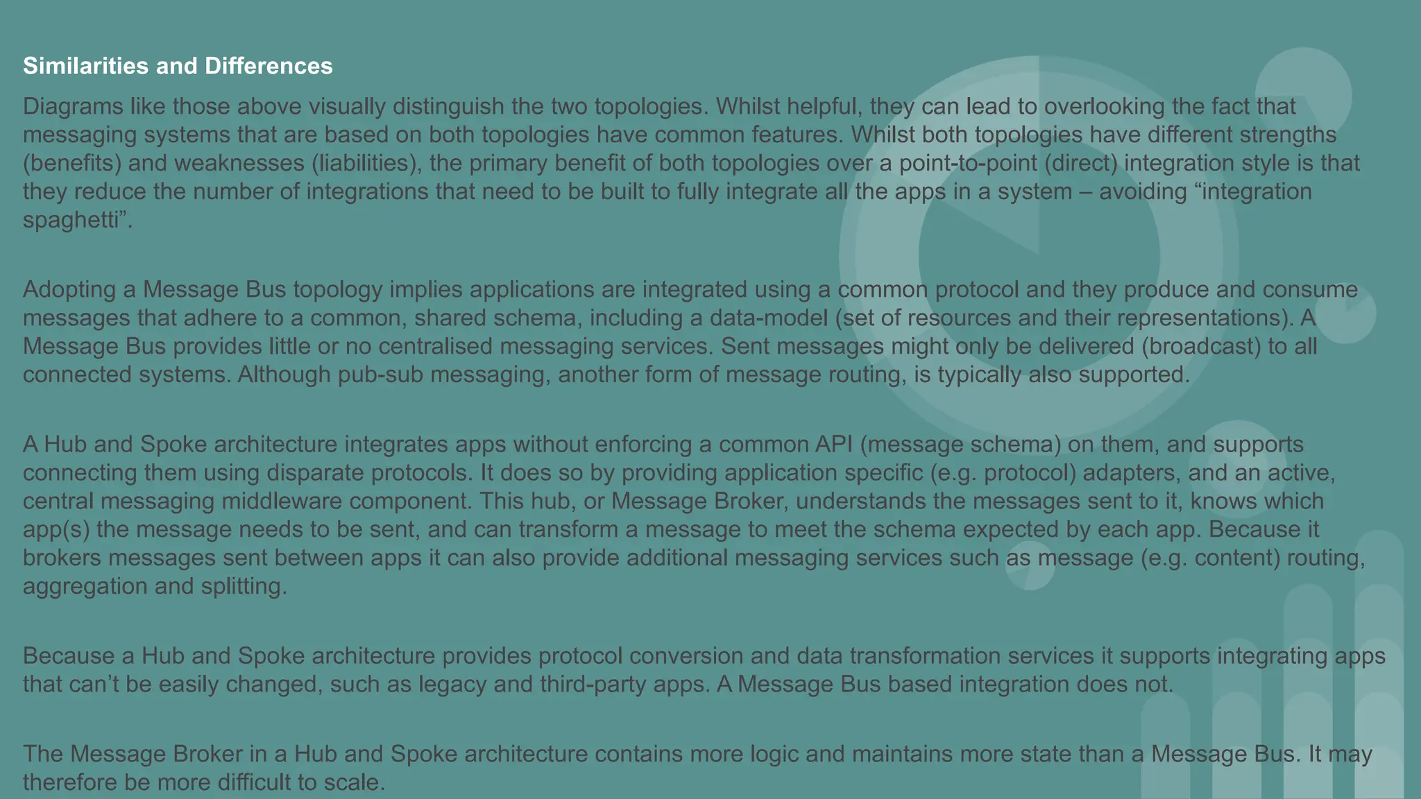 Similarities and Differences
Diagrams like those above visually distinguish the two topologies. Whilst helpful, they can lead to overlooking the fact that
messaging systems that are based on both topologies have common features. Whilst both topologies have different strengths
(benefits) and weaknesses (liabilities), the primary benefit of both topologies over a point-to-point (direct) integration style is that
they reduce the number of integrations that need to be built to fully integrate all the apps in a system – avoiding “integration
spaghetti”.
Adopting a Message Bus topology implies applications are integrated using a common protocol and they produce and consume
messages that adhere to a common, shared schema, including a data-model (set of resources and their representations). A
Message Bus provides little or no centralised messaging services. Sent messages might only be delivered (broadcast) to all
connected systems. Although pub-sub messaging, another form of message routing, is typically also supported.
A Hub and Spoke architecture integrates apps without enforcing a common API (message schema) on them, and supports
connecting them using disparate protocols. It does so by providing application specific (e.g. protocol) adapters, and an active,
central messaging middleware component. This hub, or Message Broker, understands the messages sent to it, knows which
app(s) the message needs to be sent, and can transform a message to meet the schema expected by each app. Because it
brokers messages sent between apps it can also provide additional messaging services such as message (e.g. content) routing,
aggregation and splitting.
Because a Hub and Spoke architecture provides protocol conversion and data transformation services it supports integrating apps
that can’t be easily changed, such as legacy and third-party apps. A Message Bus based integration does not.
The Message Broker in a Hub and Spoke architecture contains more logic and maintains more state than a Message Bus. It may
therefore be more difficult to scale.
 