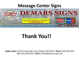 Message Center Signs
DeMars Signs | 410 93 rd Ave NW | Coon Rapids, MN 55433 | Phone: (763) 786-5545
Fax: (763) 786-5520 | Email: candille@demars-signs.com
Thank You!!
 