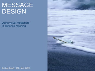 MESSAGE DESIGN Using visual metaphors to enhance meaning By:  Lee Bandy, MS, MA, LCPC 
