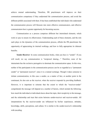 achieve mutual understanding. Therefore, PR practitioners will improve on their
communication competence if they understand the communication process, and avoid the
different pitfalls associated with them. It has been established that individuals who understand
the communication process will blossom into more effective communicators, and effective
communicators have a greater opportunity for becoming success.
Communication as a process comprises different but interrelated elements, which
work in sync to ensure its effectiveness. Understanding each of these elements, and the role
each plays in the dynamics of the communication process, affords the PR practitioner the
opportunity of appreciating its internal workings, and how to fully appropriate its inherent
benefits.
Sender-Receiver: In some communication books, what you have is “sender”. If you
will recall, we say communication is “reciprocal sharing…” Therefore, none of the
interactants has the exclusive prerogative to dominate the communication space. In this wise,
neither of the participants in the communication process can be so regarded as a “permanent
sender” or “permanent receiver”; since it is a mutual exchange. Though it takes someone to
initiate communication, in this case a sender, as a matter of fact, at another point in the
continuum, he also acts as the receiver, when the receiver responds by providing feedback.
However, it is important to reiterate that the extent to which the “receiver-sender”
comprehends the message will depend on a number of factors, which include the following:
how much the individual or individuals know about the topic, their receptivity to the message,
and the relationship and trust that exists between sender-receiver and receiver-sender. All
interpretations by the receiver-sender are influenced by his/her experiences, attitudes,
knowledge, skills, perceptions, and culture. It is similar to the sender-receiver's relationship
with encoding.
 