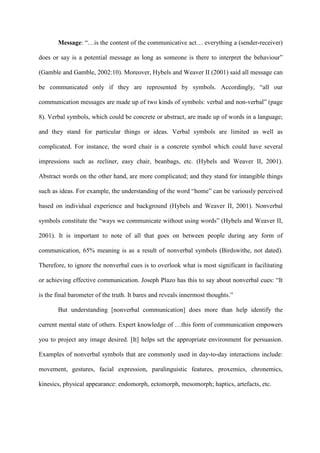Message: “…is the content of the communicative act… everything a (sender-receiver)
does or say is a potential message as long as someone is there to interpret the behaviour”
(Gamble and Gamble, 2002:10). Moreover, Hybels and Weaver II (2001) said all message can
be communicated only if they are represented by symbols. Accordingly, “all our
communication messages are made up of two kinds of symbols: verbal and non-verbal” (page
8). Verbal symbols, which could be concrete or abstract, are made up of words in a language;
and they stand for particular things or ideas. Verbal symbols are limited as well as
complicated. For instance, the word chair is a concrete symbol which could have several
impressions such as recliner, easy chair, beanbags, etc. (Hybels and Weaver II, 2001).
Abstract words on the other hand, are more complicated; and they stand for intangible things
such as ideas. For example, the understanding of the word “home” can be variously perceived
based on individual experience and background (Hybels and Weaver II, 2001). Nonverbal
symbols constitute the “ways we communicate without using words” (Hybels and Weaver II,
2001). It is important to note of all that goes on between people during any form of
communication, 65% meaning is as a result of nonverbal symbols (Birdswithe, not dated).
Therefore, to ignore the nonverbal cues is to overlook what is most significant in facilitating
or achieving effective communication. Joseph Plazo has this to say about nonverbal cues: “It
is the final barometer of the truth. It bares and reveals innermost thoughts.”
But understanding [nonverbal communication] does more than help identify the
current mental state of others. Expert knowledge of …this form of communication empowers
you to project any image desired. [It] helps set the appropriate environment for persuasion.
Examples of nonverbal symbols that are commonly used in day-to-day interactions include:
movement, gestures, facial expression, paralinguistic features, proxemics, chronemics,
kinesics, physical appearance: endomorph, ectomorph, mesomorph; haptics, artefacts, etc.
 