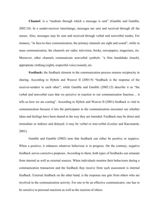 Channel: is a “medium through which a message is sent” (Gamble and Gamble,
2002:10). In a sender-receiver interchange, messages are sent and received through all the
senses. Also, messages may be sent and received through verbal and nonverbal modes. For
instance, “in face-to-face communication, the primary channels are sight and sound”, while in
mass communication, the channels are radio, television, books, newspapers, magazines, etc.
Moreover, other channels communicate nonverbal symbols: “a firm handshake (touch),
appropriate clothing (sight), respectful voice (sound), etc.
Feedback: the feedback element in the communication process ensures reciprocity in
sharing. According to Hybels and Weaver II (2001:9) “feedback is the response of the
receiver-senders to each other”, while Gamble and Gamble (2002:12) describe it as “the
verbal and nonverbal cues that we perceive in reaction to our communication function… it
tells us how we are coming”. According to Hybels and Weaver II (2001) feedback is vital to
communication because it lets the participants in the communication encounter see whether
ideas and feelings have been shared in the way they are intended. Feedback may be direct and
immediate or indirect and delayed; it may be verbal or non-verbal (Locker and Kaczmarek,
2001).
Gamble and Gamble (2002) note that feedback can either be positive or negative.
When a positive, it enhances whatever behaviour is in progress. On the contrary, negative
feedback serves corrective purposes. According to them, both types of feedbacks can emanate
from internal as well as external sources. When individuals monitor their behaviours during a
communication transaction and the feedback they receive from such assessment is internal
feedback. External feedback on the other hand, is the response one gets from others who are
involved in the communication activity. For one to be an effective communicator, one has to
be sensitive to personal reactions as well as the reaction of others.
 