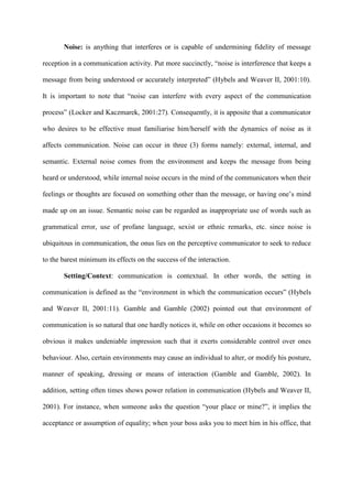 Noise: is anything that interferes or is capable of undermining fidelity of message
reception in a communication activity. Put more succinctly, “noise is interference that keeps a
message from being understood or accurately interpreted” (Hybels and Weaver II, 2001:10).
It is important to note that “noise can interfere with every aspect of the communication
process” (Locker and Kaczmarek, 2001:27). Consequently, it is apposite that a communicator
who desires to be effective must familiarise him/herself with the dynamics of noise as it
affects communication. Noise can occur in three (3) forms namely: external, internal, and
semantic. External noise comes from the environment and keeps the message from being
heard or understood, while internal noise occurs in the mind of the communicators when their
feelings or thoughts are focused on something other than the message, or having one’s mind
made up on an issue. Semantic noise can be regarded as inappropriate use of words such as
grammatical error, use of profane language, sexist or ethnic remarks, etc. since noise is
ubiquitous in communication, the onus lies on the perceptive communicator to seek to reduce
to the barest minimum its effects on the success of the interaction.
Setting/Context: communication is contextual. In other words, the setting in
communication is defined as the “environment in which the communication occurs” (Hybels
and Weaver II, 2001:11). Gamble and Gamble (2002) pointed out that environment of
communication is so natural that one hardly notices it, while on other occasions it becomes so
obvious it makes undeniable impression such that it exerts considerable control over ones
behaviour. Also, certain environments may cause an individual to alter, or modify his posture,
manner of speaking, dressing or means of interaction (Gamble and Gamble, 2002). In
addition, setting often times shows power relation in communication (Hybels and Weaver II,
2001). For instance, when someone asks the question “your place or mine?”, it implies the
acceptance or assumption of equality; when your boss asks you to meet him in his office, that
 