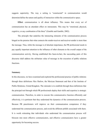 suggests superiority. The way a setting is “constructed” in communication would
determine/define the nature and quality of interaction within the communicative space.
Effect: communication is all about influence. This means that every act of
communication has an attendant effect on interactants. This may be “emotional, physical,
cognitive, or any combination of the three” (Gamble and Gamble, 2002).
The principle that underlies the interacting elements of the communication process
hinged on the premise that what connects the sender-receiver and receiver-sender is more than
the message. Thus, while the message is of absolute importance, the PR professional needs to
pay equally important attention to the influence of other elements to the overall output of the
communication activity. Having established this basis-in-fact, the succeeding parts of this
discourse shall address the utilitarian value of message in the execution of public relations
functions.
Summary
In this discourse, we have examined and explored the professional practice of public relations
through three definitions: Rex Harlow, the Mexican Statement and that of the Institute of
Public Relations, United Kingdom. The rationale is to establish through these definitions that
the principal tool through which PR professionals deploy their skills and expertise is strategic
communication. Therefore, in order to execute this communicative function efficiently and
effectively, it is pertinent that they understand the dynamics of the communication process.
Because PR practitioners will improve on their communication competence if they
understand the communication process, and avoid the different pitfalls associated with them.
It is worth reiterating that individuals who understand the communication process will
blossom into more effective communicators, and effective communicators have a greater
opportunity for becoming success.
 