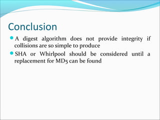 Conclusion
A digest algorithm does not provide integrity if
collisions are so simple to produce
SHA or Whirlpool should be considered until a
replacement for MD5 can be found
 