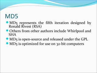 MD5
MD5 represents the fifth iteration designed by
Ronald Rivest (RSA)
Others from other authors include Whirlpool and
SHA
MD5 is open-source and released under the GPL
MD5 is optimized for use on 32-bit computers
 
