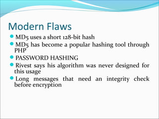 Modern Flaws
MD5 uses a short 128-bit hash
MD5 has become a popular hashing tool through
PHP
PASSWORD HASHING
Rivest says his algorithm was never designed for
this usage
Long messages that need an integrity check
before encryption
 