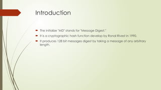 Introduction
 The initialize "MD" stands for "Message Digest."​
 It is a cryptographic hash function develop by Ronal Rivest in 1990.
 It produces 128 bit messages digest by taking a message of any arbitrary
length.
 