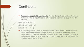 Continue…
 Process message in 16-word blocks: We first design three auxiliary functions
that each take as input three 32-bit words and produce as output one 32-
bit word.
F(X,Y,Z) = XY ¬ (X) Z ​
∨
G(X,Y,Z) = XY XZ YZ ​
∨ ∨
H(X,Y,Z) = X Y Z
 In each bit position F acts as a conditional if X then Y else Z. The function F
could have been defined using + instead of v since XY and not (X)Z will
never have “1” bit in the same bit position), In each bit position G acts as a
majority function: if at least two of X,Y,Z are on, then has a “1” bit in that bit
position, else G has a “0” bit. ​
 