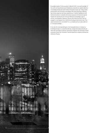Knowledge Is power. If one possesses a collection of the 'universal knowledge' of
the world, one has ultimate power. Establishing comprehensive, global collections
of knowledge already fascinated mankind thousands of years ago. Today, modern
communication and information technologies offer quick and prompt collecting,
high memory capacities and wide-ranging access. In addition, globalization and
the Internet advance a mentality which moves away from the local and regional
towards the international and universal. Collections of knowledge, such as
archives, encyclopaedias, databases, libraries, also follow this trend. They are
engaged in a race against time in both the technological and creative area. Their
clearly formulated aim is to establish for us a complete and up-to-date collection
of 'universal knowledge'.
In my view, the most important goal in the foreseeable future is to design our
knowledge storages in a comprehensible way, manage them democratically and
make them accessible to everyone. Information congestion and information refusal
are greater threats than information Therefore appreciate complexity and keep the
information flowing.
8				 	 9
 