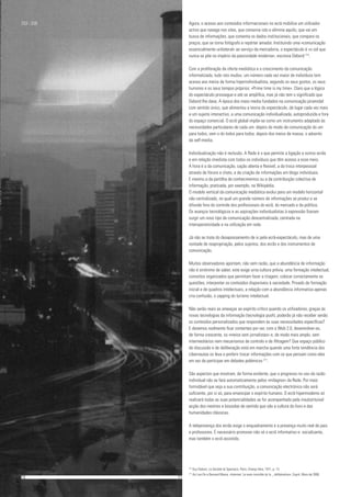 Agora, o acesso aos conteúdos inforrnacionais no ecrã mobiliza um utilizador
activo que navega nos sites, que conserva isto e elimina aquilo, que vai em
busca de informações, que comenta os dados institucionais, que compara os
preços, que se torna fotógrafo e repórter amador. Instituindo uma «comunicação
essencialmente unilateral» ao serviço da mercadoria, o espectáculo é «o sol que
nunca se põe no império da passividade moderna», escrevia Debord 214
.
Com a proliferação da oferta mediática e o crescimento da comunicação
informatizada, tudo isto mudou: um número cada vez maior de indivíduos tem
acesso aos meios de forma hiperindividualista, segundo os seus gostos, os seus
humores e os seus tempos próprios: «Prime time is my time». Claro que a lógica
do espectáculo prossegue e até se amplifica, mas já não tem o significado que
Debord lhe dava. A época dos mass media fundados na comunicação piramidal
com sentido único, que alimentou a teoria do espectáculo, dá lugar cada vez mais
a um sujeito interactivo, a uma comunicação individualizada, autoproduzida e fora
do espaço comercial. O ecrã global impõe-se como um instrumento adaptado às
necessidades particulares de cada um: depois do modo de comunicação do um
para todos, vem o do todos para todos; depois dos meios de massa, o advento
da self-media.
Individualização não é reclusão. A Rede é o que permite a ligação a outros ecrãs
e em relação imediata com todos os indivíduos que têm acesso a esse meio.
A hora é a da comunicação, cação aberta e flexível, a da troca interpessoal
através de fóruns e chats, a da criação de informações em blogs individuais.
E mesmo a da partilha de conhecimentos ou a da contribuição colectiva de
informação, praticada, por exemplo, na Wikipédia.
O modelo vertical da comunicação mediática evolui para um modelo horizontal
não centralizado, no qual um grande número de informações se produz e se
difunde fora do controle dos profissionais do ecrã, do mercado e da política.
Os avanços tecnológicos e as aspirações individualistas à expressão fizeram
surgir um novo tipo de comunicação descentralizada, centrada na
interoperatividade e na utilização em rede.
Já não se trata do desapossamento de si pela ecrã-espectáculo, mas de uma
vontade de reapropriação, pelos sujeitos, dos ecrãs e dos instrumentos de
comunicação.
Muitos observadores apontam, não sem razão, que a abundância de informação
não é sinónimo de saber, este exige urna cultura prévia, uma formação intelectual,
conceitos organizados que permitam fazer a triagem, colocar correctamente as
questões, interpretar os conteúdos disponíveis à saciedade. Privado de formação
inicial e de quadros intelectuais, a relação com a abundância informativa apenas
cria confusão, o zapping do turismo intelectual.
Não serão reais as ameaças ao espírito crítico quando os utilizadores, graças às
novas tecnologias da informação (tecnologia push), poderão já não receber senão
os conteúdos personalizados que respondem às suas necessidades específicas?
E devemos realmente ficar contentes por ver, com a Web 2.0, desenvolver-se,
de forma crescente, os «meios sem jornalistas» e, de modo mais amplo, sem
intermediários nem mecanismos de controlo e de filtragem? Que espaço público
de discussão e de deliberação está em marcha quando uma forte tendência dos
cibernautas os leva a preferir trocar informações com os que pensam como eles
em vez de participar em debates polémicos 217
.
São aspectos que mostram, de forma evidente, que o progresso no uso da razão
individual não se fará automaticamente pelos «milagres» da Rede. Por mais
formidável que seja a sua contribuição, a comunicação electrónica não será
suficiente, por si só, para emancipar o espírito humano. O ecrã hipermodemo só
realizará todas as suas potencialidades se for acompanhado pela insubstituível
acção dos mestres e bússolas de sentido que são a cultura do livro e das
humanidades clássicas.
A telepresença dos ecrãs exige o enquadramento e a presença muito real de pais
e professores. É necessário promover não só o ecrã informativo e socializante,
mas também o ecrã assistido.
253 - 256
10					 	 11
214
Guy Deboni, La Société àt Spectacic, Paris, Champ libre, 1971, p. 13.
217
Azi Lev-On e Bernard Mania, «Internet: La main invisible dc Ia _ délibération», Esprit, Maio de 2006.
 
